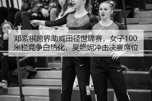 邓紫棋跨界助威田径世锦赛，女子100米栏竞争白热化，吴艳妮冲击决赛席位