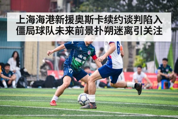 上海海港新援奥斯卡续约谈判陷入僵局球队未来前景扑朔迷离引关注