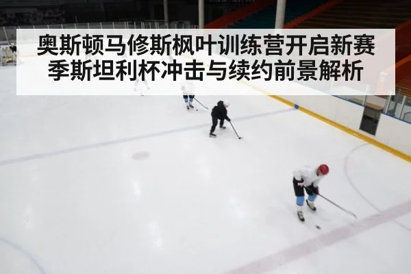 奥斯顿马修斯枫叶训练营开启新赛季斯坦利杯冲击与续约前景解析