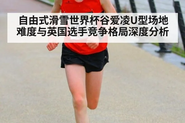 自由式滑雪世界杯谷爱凌U型场地难度与英国选手竞争格局深度分析